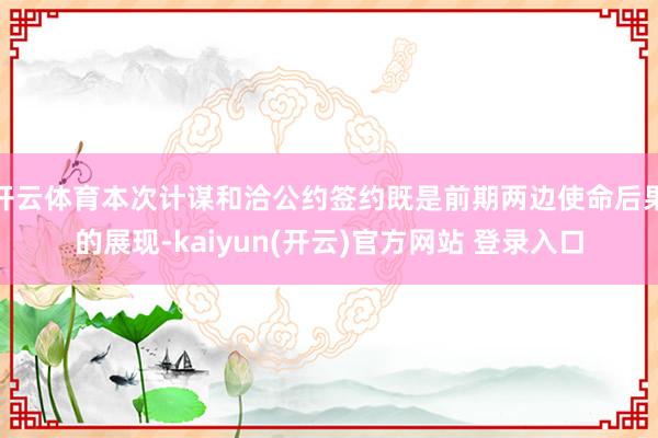 开云体育本次计谋和洽公约签约既是前期两边使命后果的展现-kaiyun(开云)官方网站 登录入口