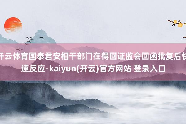 开云体育国泰君安相干部门在得回证监会回函批复后快速反应-kaiyun(开云)官方网站 登录入口