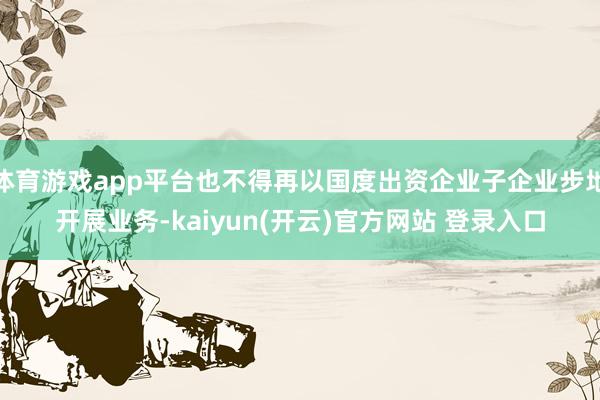 体育游戏app平台也不得再以国度出资企业子企业步地开展业务-kaiyun(开云)官方网站 登录入口