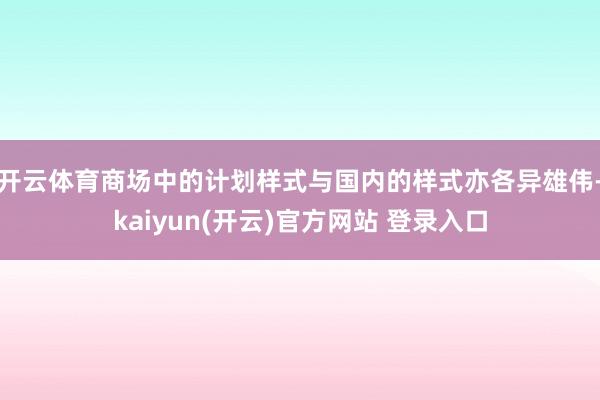 开云体育商场中的计划样式与国内的样式亦各异雄伟-kaiyun(开云)官方网站 登录入口