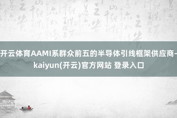 开云体育AAMI系群众前五的半导体引线框架供应商-kaiyun(开云)官方网站 登录入口