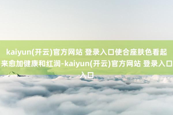 kaiyun(开云)官方网站 登录入口使合座肤色看起来愈加健康和红润-kaiyun(开云)官方网站 登录入口