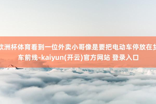 欧洲杯体育看到一位外卖小哥像是要把电动车停放在货车前线-kaiyun(开云)官方网站 登录入口