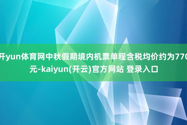 开yun体育网中秋假期境内机票单程含税均价约为770元-kaiyun(开云)官方网站 登录入口