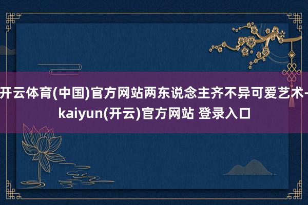 开云体育(中国)官方网站两东说念主齐不异可爱艺术-kaiyun(开云)官方网站 登录入口