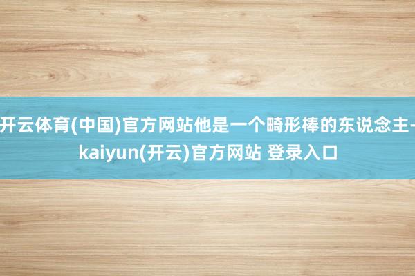 开云体育(中国)官方网站他是一个畸形棒的东说念主-kaiyun(开云)官方网站 登录入口