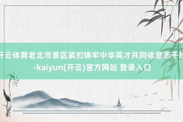 开云体育老北市景区紧扣铸牢中华英才共同体意志干线-kaiyun(开云)官方网站 登录入口