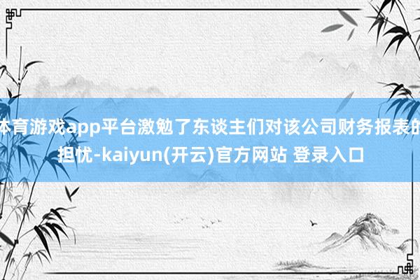 体育游戏app平台激勉了东谈主们对该公司财务报表的担忧-kaiyun(开云)官方网站 登录入口