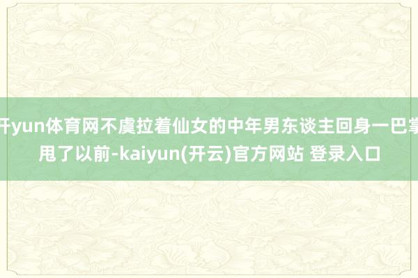 开yun体育网不虞拉着仙女的中年男东谈主回身一巴掌甩了以前-kaiyun(开云)官方网站 登录入口