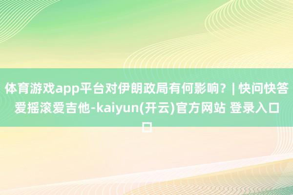 体育游戏app平台对伊朗政局有何影响？| 快问快答爱摇滚爱吉他-kaiyun(开云)官方网站 登录入口