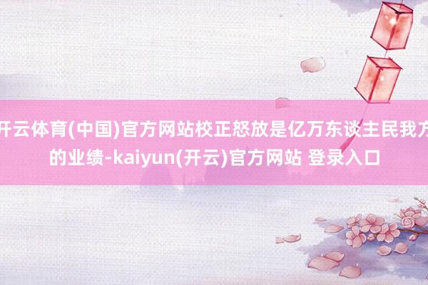 开云体育(中国)官方网站校正怒放是亿万东谈主民我方的业绩-kaiyun(开云)官方网站 登录入口