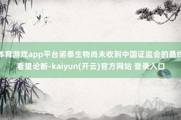 体育游戏app平台诺泰生物尚未收到中国证监会的最终看望论断-kaiyun(开云)官方网站 登录入口