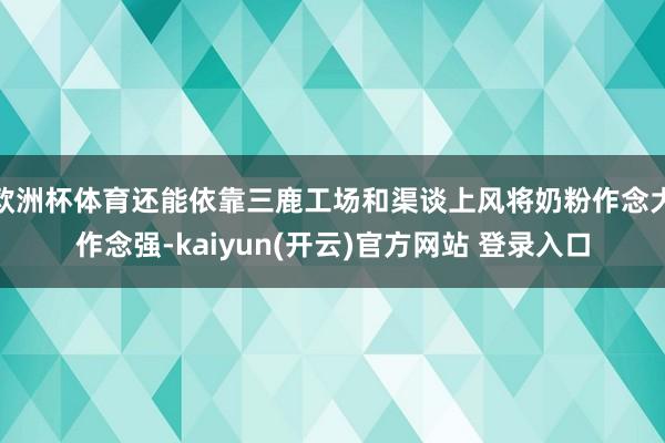 欧洲杯体育还能依靠三鹿工场和渠谈上风将奶粉作念大作念强-kaiyun(开云)官方网站 登录入口