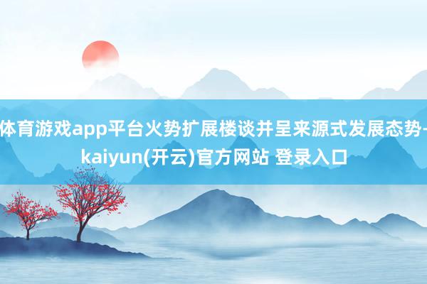 体育游戏app平台火势扩展楼谈并呈来源式发展态势-kaiyun(开云)官方网站 登录入口