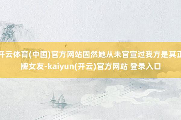 开云体育(中国)官方网站固然她从未官宣过我方是其正牌女友-kaiyun(开云)官方网站 登录入口