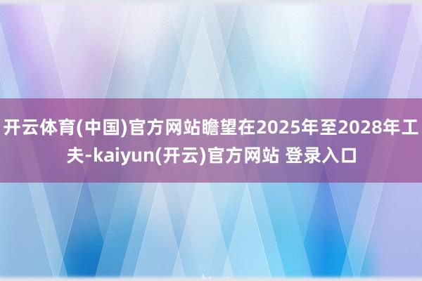 开云体育(中国)官方网站瞻望在2025年至2028年工夫-kaiyun(开云)官方网站 登录入口