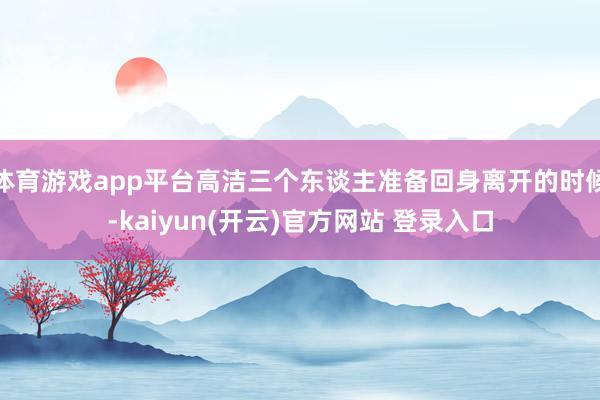 体育游戏app平台高洁三个东谈主准备回身离开的时候-kaiyun(开云)官方网站 登录入口