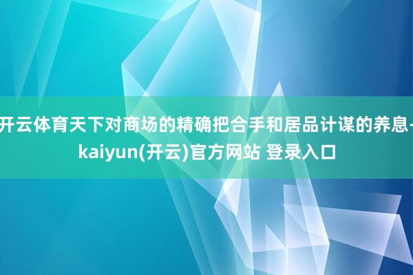 开云体育天下对商场的精确把合手和居品计谋的养息-kaiyun(开云)官方网站 登录入口