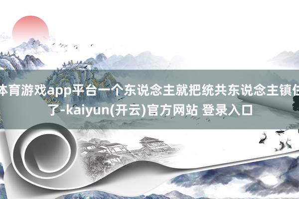 体育游戏app平台一个东说念主就把统共东说念主镇住了-kaiyun(开云)官方网站 登录入口