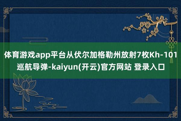 体育游戏app平台从伏尔加格勒州放射7枚Kh-101巡航导弹-kaiyun(开云)官方网站 登录入口