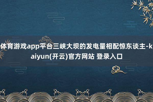 体育游戏app平台三峡大坝的发电量相配惊东谈主-kaiyun(开云)官方网站 登录入口