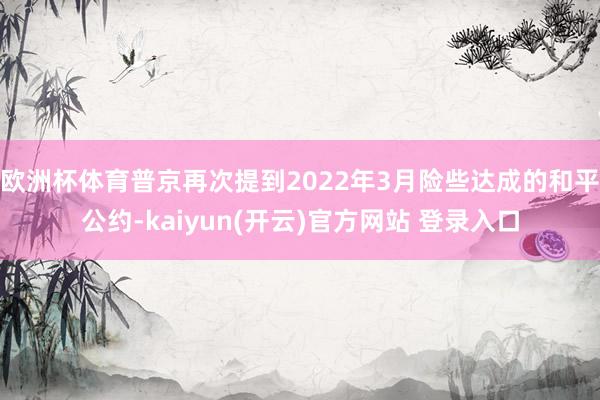 欧洲杯体育普京再次提到2022年3月险些达成的和平公约-kaiyun(开云)官方网站 登录入口