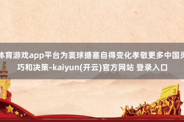 体育游戏app平台为寰球搪塞自得变化孝敬更多中国灵巧和决策-kaiyun(开云)官方网站 登录入口