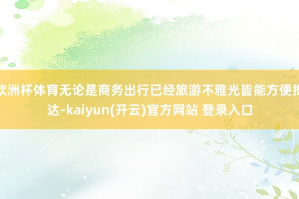 欧洲杯体育无论是商务出行已经旅游不雅光皆能方便抵达-kaiyun(开云)官方网站 登录入口