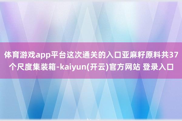 体育游戏app平台　　这次通关的入口亚麻籽原料共37个尺度集装箱-kaiyun(开云)官方网站 登录入口