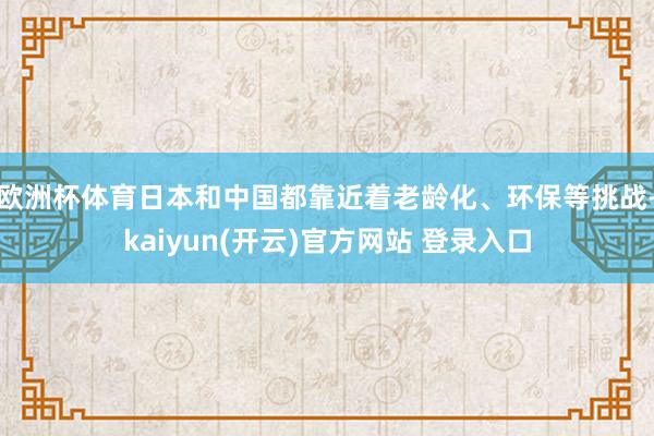 欧洲杯体育日本和中国都靠近着老龄化、环保等挑战-kaiyun(开云)官方网站 登录入口