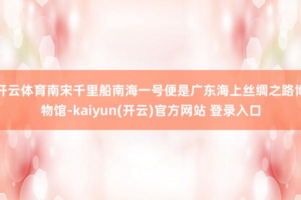 开云体育南宋千里船南海一号便是广东海上丝绸之路博物馆-kaiyun(开云)官方网站 登录入口