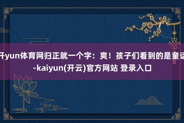 开yun体育网归正就一个字：爽！孩子们看到的是童话-kaiyun(开云)官方网站 登录入口