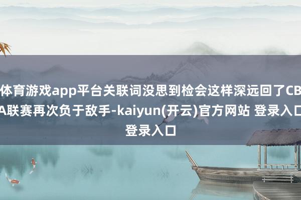 体育游戏app平台关联词没思到检会这样深远回了CBA联赛再次负于敌手-kaiyun(开云)官方网站 登录入口