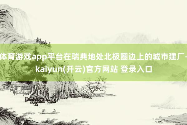 体育游戏app平台在瑞典地处北极圈边上的城市建厂-kaiyun(开云)官方网站 登录入口