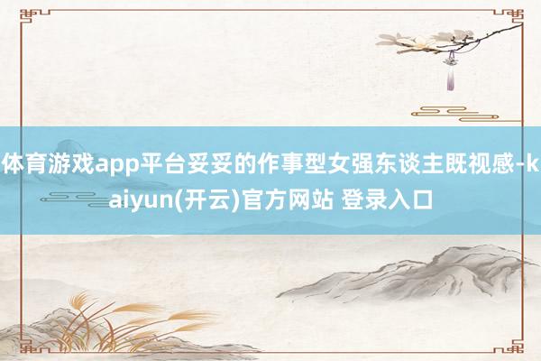 体育游戏app平台妥妥的作事型女强东谈主既视感-kaiyun(开云)官方网站 登录入口