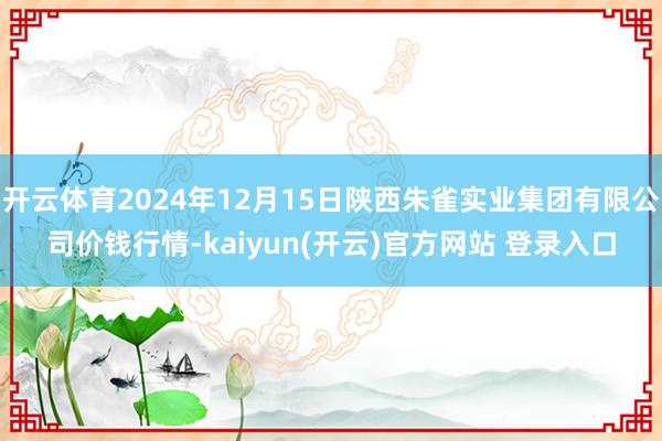 开云体育2024年12月15日陕西朱雀实业集团有限公司价钱行情-kaiyun(开云)官方网站 登录入口