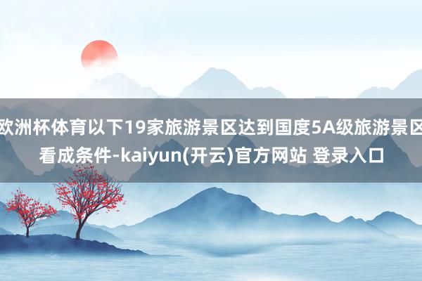 欧洲杯体育以下19家旅游景区达到国度5A级旅游景区看成条件-kaiyun(开云)官方网站 登录入口