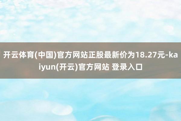 开云体育(中国)官方网站正股最新价为18.27元-kaiyun(开云)官方网站 登录入口