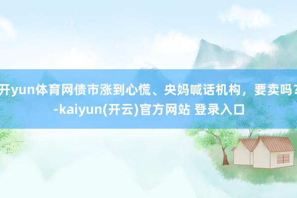 开yun体育网债市涨到心慌、央妈喊话机构，要卖吗？-kaiyun(开云)官方网站 登录入口