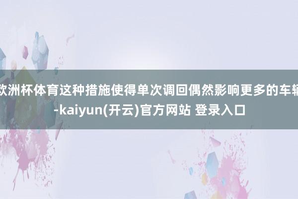 欧洲杯体育这种措施使得单次调回偶然影响更多的车辆-kaiyun(开云)官方网站 登录入口