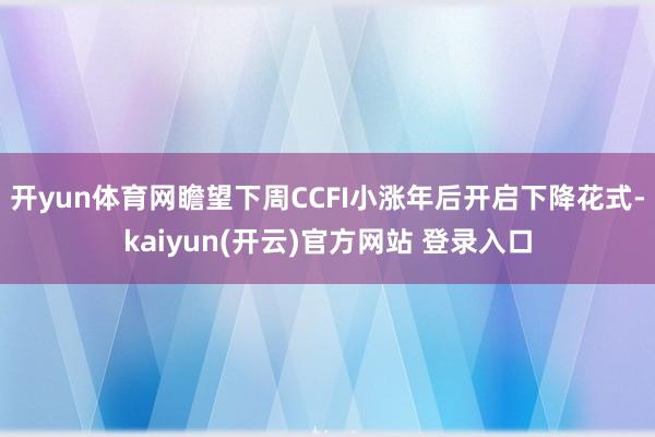 开yun体育网瞻望下周CCFI小涨年后开启下降花式-kaiyun(开云)官方网站 登录入口